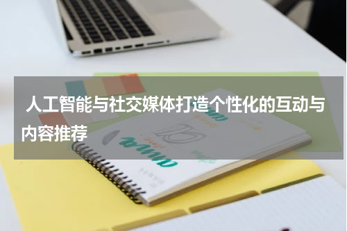  人工智能与社交媒体打造个性化的互动与内容推荐