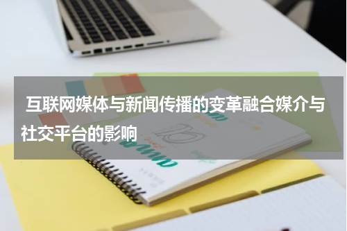 互联网媒体与新闻传播的变革融合媒介与社交平台的影响