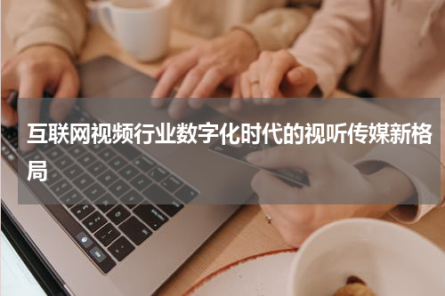 互联网视频行业数字化时代的视听传媒新格局