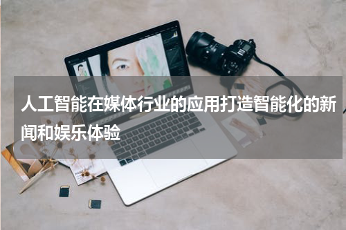 人工智能在媒体行业的应用打造智能化的新闻和娱乐体验