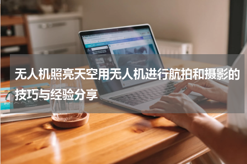 无人机照亮天空用无人机进行航拍和摄影的技巧与经验分享