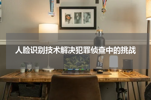 人脸识别技术解决犯罪侦查中的挑战