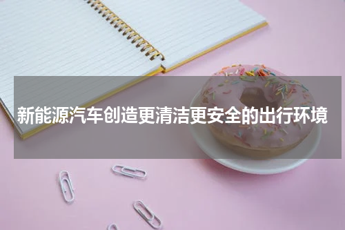 新能源汽车创造更清洁更安全的出行环境