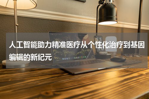 人工智能助力精准医疗从个性化治疗到基因编辑的新纪元
