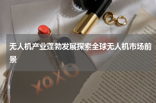 无人机产业蓬勃发展探索全球无人机市场前景