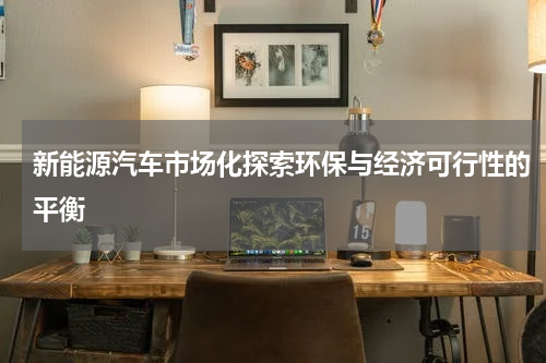 新能源汽车市场化探索环保与经济可行性的平衡