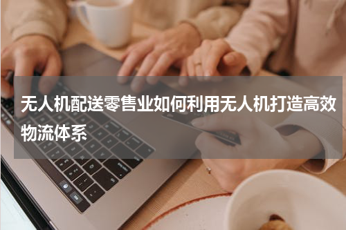 无人机配送零售业如何利用无人机打造高效物流体系