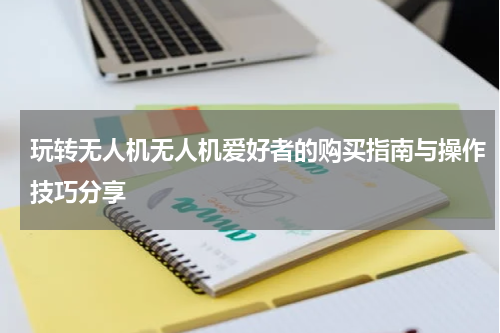 玩转无人机无人机爱好者的购买指南与操作技巧分享