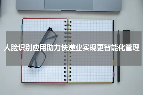 人脸识别应用助力快递业实现更智能化管理