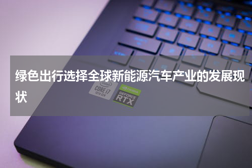 绿色出行选择全球新能源汽车产业的发展现状