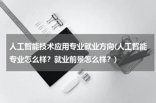 人工智能技术应用专业就业方向(人工智能专业怎么样？就业前景怎么样？)