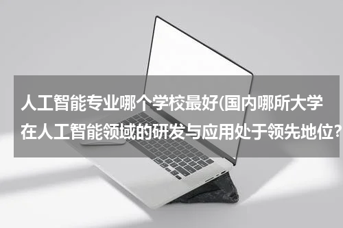 人工智能专业哪个学校最好(国内哪所大学在人工智能领域的研发与应用处于领先地位?)