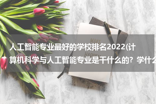 人工智能专业最好的学校排名2022(计算机科学与人工智能专业是干什么的?学什么东西?)