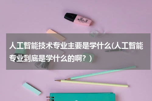 人工智能技术专业主要是学什么(人工智能专业到底是学什么的啊？)