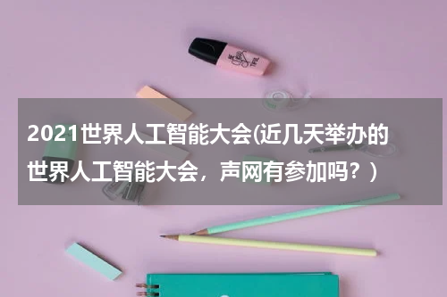 2021世界人工智能大会(近几天举办的世界人工智能大会，声网有参加吗？)