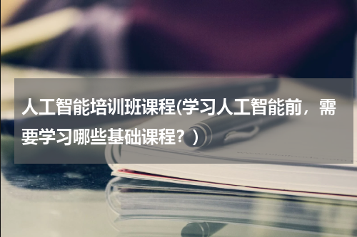 人工智能培训班课程(学习人工智能前,需要学习哪些基础课程?)