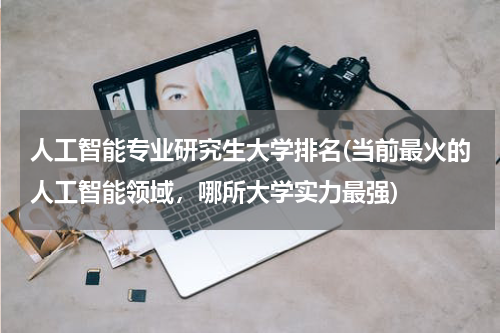 人工智能专业研究生大学排名(当前最火的人工智能领域,哪所大学实力最强)