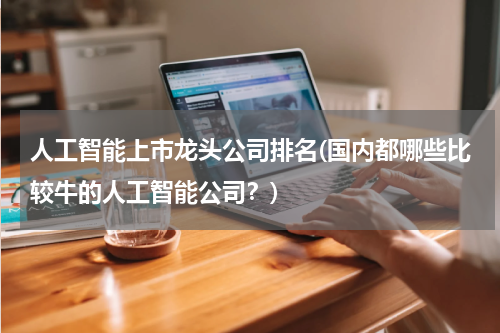 人工智能上市龙头公司排名(国内都哪些比较牛的人工智能公司?)