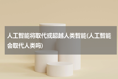 人工智能将取代或超越人类智能(人工智能会取代人类吗)