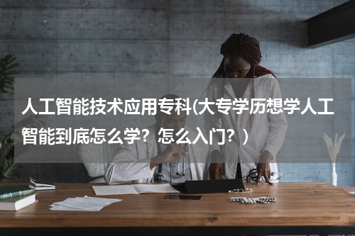 人工智能技术应用专科(大专学历想学人工智能到底怎么学？怎么入门？)