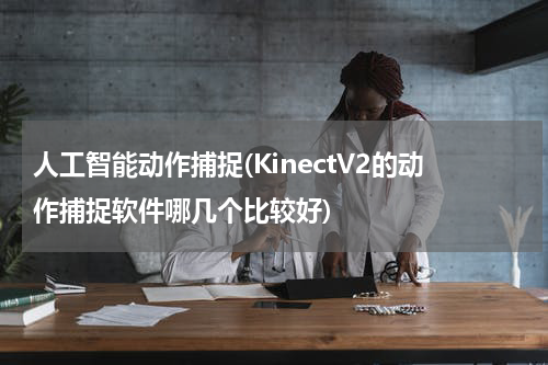 人工智能动作捕捉(KinectV2的动作捕捉软件哪几个比较好)