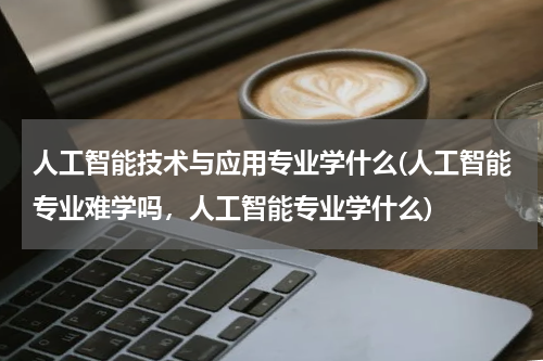 人工智能技术与应用专业学什么(人工智能专业难学吗，人工智能专业学什么)