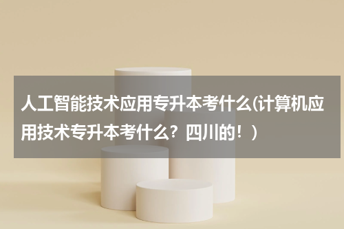 人工智能技术应用专升本考什么(计算机应用技术专升本考什么？四川的！)