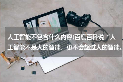 人工智能不包含什么内容(百度百科说“人工智能不是人的智能,更不会超过人的智能。”那人的智能怎么界定?)
