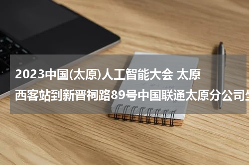 2023中国(太原)人工智能大会 太原西客站到新晋祠路89号中国联通太原分公司坐公交在哪站下车？打车多长时间到？