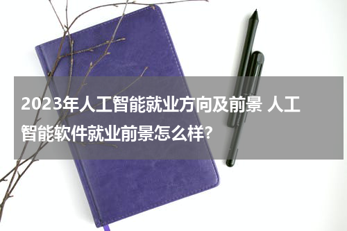 2023年人工智能就业方向及前景 人工智能软件就业前景怎么样？