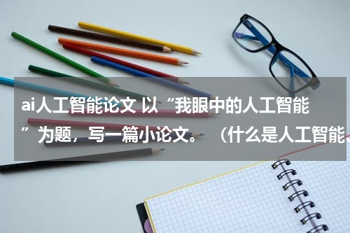 ai人工智能论文 以“我眼中的人工智能”为题，写一篇小论文。 （什么是人工智能、人工智能与人类的关系、人工智能对人类生