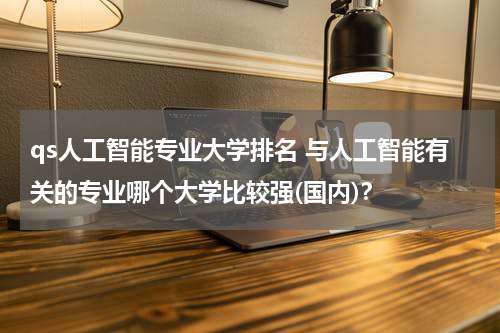 qs人工智能专业大学排名 与人工智能有关的专业哪个大学比较强(国内)？