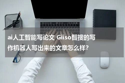 ai人工智能写论文 Giiso智搜的写作机器人写出来的文章怎么样？