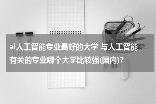 ai人工智能专业最好的大学 与人工智能有关的专业哪个大学比较强(国内)？