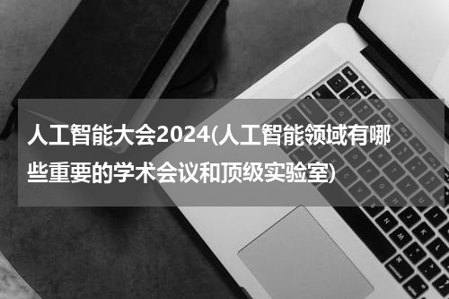 人工智能大会2024(人工智能领域有哪些重要的学术会议和顶级实验室)