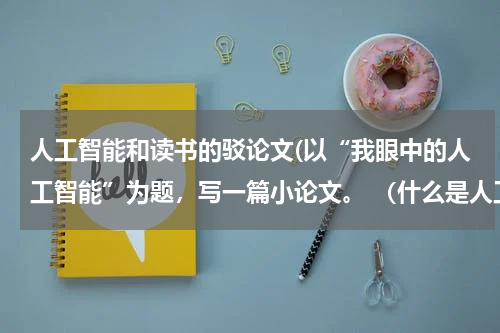 人工智能和读书的驳论文(以“我眼中的人工智能”为题，写一篇小论文。 （什么是人工智能、人工智能与人类的关系、人工智能对人类生)