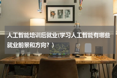 人工智能培训后就业(学习人工智能有哪些就业前景和方向？)