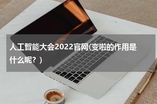 人工智能大会2022官网(变啦的作用是什么呢？)