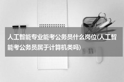 人工智能专业能考公务员什么岗位(人工智能考公务员属于计算机类吗)
