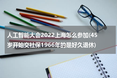 人工智能大会2022上海怎么参加(45岁开始交社保1966年的是好久退休)