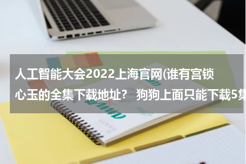 人工智能大会2022上海官网(谁有宫锁心玉的全集下载地址？ 狗狗上面只能下载5集)