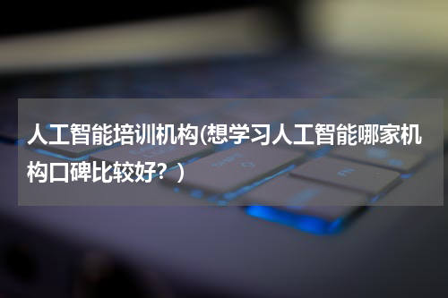 人工智能培训机构(想学习人工智能哪家机构口碑比较好?)