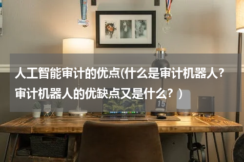 人工智能审计的优点(什么是审计机器人？审计机器人的优缺点又是什么？)