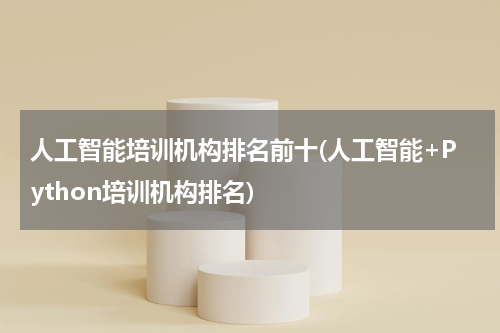 人工智能培训机构排名前十(人工智能+Python培训机构排名)