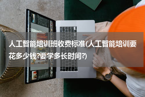 人工智能培训班收费标准(人工智能培训要花多少钱?要学多长时间?)