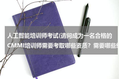 人工智能培训师考试(请问成为一名合格的CMMI培训师需要考取哪些资质?需要哪些经历?)
