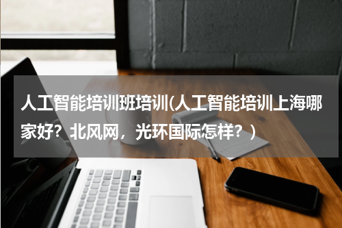 人工智能培训班培训(人工智能培训上海哪家好？北风网，光环国际怎样？)