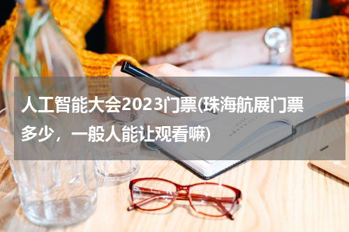 人工智能大会2023门票(珠海航展门票多少，一般人能让观看嘛)