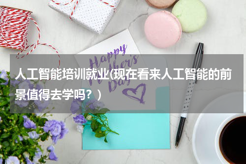 人工智能培训就业(现在看来人工智能的前景值得去学吗?)