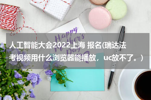 人工智能大会2022上海 报名(瑞达法考视频用什么浏览器能播放，uc放不了。)